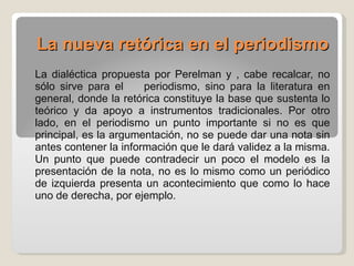La nueva retórica en el periodismo   La dialéctica propuesta por Perelman y , cabe recalcar, no sólo sirve para el  periodismo, sino para la literatura en general, donde la retórica constituye la base que sustenta lo teórico y da apoyo a instrumentos tradicionales. Por otro lado, en el periodismo un punto importante si no es que principal, es la argumentación, no se puede dar una nota sin antes contener la información que le dará validez a la misma. Un punto que puede contradecir un poco el modelo es la presentación de la nota, no es lo mismo como un periódico de izquierda presenta un acontecimiento que como lo hace uno de derecha, por ejemplo. 