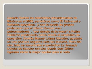 Cuando fueron las elecciones presidenciales de México en el 2006, periódicos como El Universal o Reforma apoyaban,  y con la ayuda de grupos poderosos que al mismo tiempo eran patrocinadores, , “por debajo de la mesa” a Felipe Calderón publicando notas donde el candidato de oposición, Andrés Manuel López Obrador, quedaba en una postura negativa ante los lectores. Pero del otro lado se encontraba el periódico La Jornada trataba de denotar noticias donde éste último figurase como la mejor opción para el voto. 