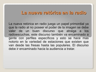La nueva retórica en la radio   La nueva retórica en radio juega un papel primordial ya que la radio al no poseer el poder de la imagen se debe valer de un buen discurso que atraiga a los radioescuchas, este discurso también va encaminado a gente con perfiles específicos y esto se hace mas notorio en la variedad de estaciones que existen que van desde las fresas hasta las populares. El discurso debe ir encaminado hacia la audiencia a tratar. 