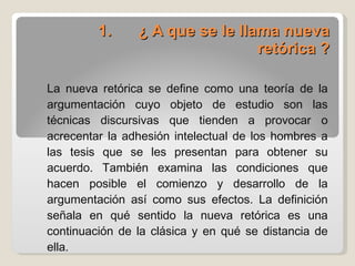 1.       ¿ A que se le llama nueva retórica ? La nueva retórica se define como una teoría de la argumentación cuyo objeto de estudio son las técnicas discursivas que tienden a provocar o acrecentar la adhesión intelectual de los hombres a las tesis que se les presentan para obtener su acuerdo. También examina las condiciones que hacen posible el comienzo y desarrollo de la argumentación así como sus efectos. La definición señala en qué sentido la nueva retórica es una continuación de la clásica y en qué se distancia de ella. 