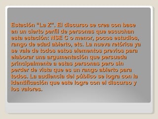 Estación “La Z”. El discurso se crea con base en un cierto perfil de personas que escuchan esta estación: NSE C o menor, pocos estudios, rango de edad abierto, etc. La nueva retórica ya se vale de todos estos elementos previos para elaborar una argumentación que persuada principalmente a estas personas pero sin perder de vista que es un rango abierto para todos. La audiencia del público se logra con la identificación que este logre con el discurso y los valores. 