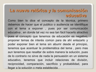 La nueva retórica y la comunicación educativa   Como bien lo dice el concepto de la técnica, primero debemos de hacer que el publico o audiencia se identifique con el tema a exponer , pues por ser comunicación educativa , en donde tal vez no sea tan fácil hacerlo atractivo pues el concepto que tenemos de educación es negativo, proponer temas de interés común para de ahí enlazarlo y poder exponer bien el tema sin aburrir desde el principio, tenemos que acentuar la problemática del tema , pero mas aun tenemos que resaltar de sobre manera la solución, pues de lo contrario no sirve de nada la persuasión en un sistema educativo, tenemos que incluir relaciones de división, reciprocidad, comparación, sacrificio y probabilidad, para llegar a la solución o meta establecida . 