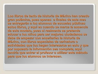Los libros de texto de historia de México han creado gran polémica, pues apenas  a finales de este mes se entregarán a los alumnos de escuelas públicas estos libros, y aquí es cuando se marca la ausencia de este modelo, pues si realmente se pretende educar a los niños para ser mejores ciudadanos se debe de empezar con enseñarles la historia de México, con libros especiales de caricatura o actividades que los hagan interesarse en esto y que por supuesto la información sea completa, aquí tendría que entrar el profesor a utilizar este método para que los alumnos se interesen.    