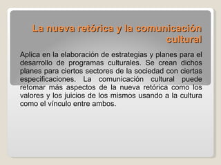 La nueva retórica y la comunicación cultural   Aplica en la elaboración de estrategias y planes para el desarrollo de programas culturales. Se crean dichos planes para ciertos sectores de la sociedad con ciertas especificaciones. La comunicación cultural puede retomar más aspectos de la nueva retórica como los valores y los juicios de los mismos usando a la cultura como el vínculo entre ambos. 