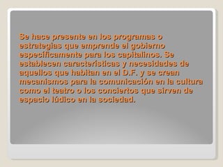 Se hace presente en los programas o estrategias que emprende el gobierno específicamente para los capitalinos. Se establecen características y necesidades de aquellos que habitan en el D.F. y se crean mecanismos para la comunicación en la cultura como el teatro o los conciertos que sirven de espacio lúdico en la sociedad.     