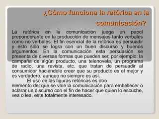 ¿Cómo funciona la retórica en la comunicación?   La retórica en la comunicación juega un papel preponderante en la producción de mensajes tanto verbales como no verbales. El fin esencial de la retórica es persuadir y esto sólo se logra con un buen discurso y buenos argumentos. En la comunicación esta persuasión se presenta de diversas formas que pueden ser, por ejemplo: la campaña de algún producto, una telenovela, un programa de radio, una revista, etc. que tratan de persuadir al consumidor haciéndole creer que su producto es el mejor y es verdadero, aunque no siempre es así. El uso de las figuras retóricas es otro  elemento del que se vale la comunicación para embellecer o aclarar un discurso con el fin de hacer que quien lo escuche, vea o lea, este totalmente interesado.  