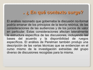 .  ¿ En qué contexto surge?   El análisis razonado que gobernaba la discusión no-formal podría emanar de los principios de la teoría retórica, de las consideraciones de las audiencias y de los juicios de valor en particular. Estas consideraciones afectan lateralmente la estructura específica de las discusiones, incluyendo las bases del acuerdo y la disponibilidad de ruegos específicos. El análisis de Perelman también produjo una descripción de las varias técnicas que se evidencian en el curso mismo de la investigación extraídas del grupo diverso de discusiones recogidas para la misma.  