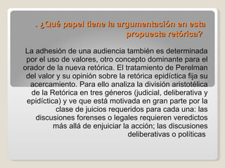 . ¿Qué papel tiene la argumentación en esta propuesta retórica?   La adhesión de una audiencia también es determinada por el uso de valores, otro concepto dominante para el orador de la nueva retórica. El tratamiento de Perelman del valor y su opinión sobre la retórica epidíctica fija su acercamiento. Para ello analiza la división aristotélica de la Retórica en tres géneros (judicial, deliberativa y epidíctica) y ve que está motivada en gran parte por la clase de juicios requeridos para cada una: las discusiones forenses o legales requieren veredictos más allá de enjuiciar la acción; las discusiones deliberativas o políticas  