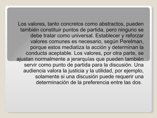 Los valores, tanto concretos como abstractos, pueden también constituir puntos de partida, pero ninguno se debe tratar como universal. Establecer y reforzar valores comunes es necesario, según Perelman, porque estos mediatiza la acción y determinan la conducta aceptable. Los valores, por otra parte, se ajustan normalmente a jerarquías que pueden también servir como punto de partida para la discusión. Una audiencia valora la justicia y la utilidad, por ejemplo, solamente si una discusión puede requerir una determinación de la preferencia entre las dos .  