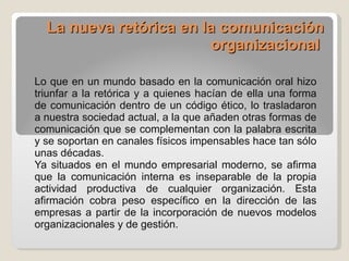 La nueva retórica en la comunicación organizacional  Lo que en un mundo basado en la comunicación oral hizo triunfar a la retórica y a quienes hacían de ella una forma de comunicación dentro de un código ético, lo trasladaron a nuestra sociedad actual, a la que añaden otras formas de comunicación que se complementan con la palabra escrita y se soportan en canales físicos impensables hace tan sólo unas décadas. Ya situados en el mundo empresarial moderno, se afirma que la comunicación interna es inseparable de la propia actividad productiva de cualquier organización. Esta afirmación cobra peso específico en la dirección de las empresas a partir de la incorporación de nuevos modelos organizacionales y de gestión.  