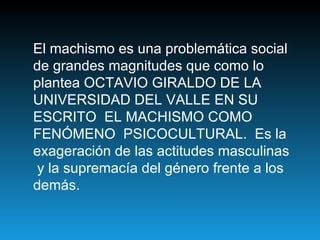 El machismo es una problemática social de grandes magnitudes que como lo plantea OCTAVIO GIRALDO DE LA UNIVERSIDAD DEL VALLE EN SU ESCRITO  EL MACHISMO COMO FENÓMENO  PSICOCULTURAL.  Es la exageración de las actitudes masculinas  y la supremacía del género frente a los demás.  