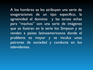 A los hombres se les atribuyen una serie de exageraciones de un tipo especifico, la agresividad el dominio  y las tareas echas para “machos” son una serie de imágenes que se ilustran en la serie los Simpson y se venden a países latinoamericanos donde el problema es mayor y se inculca unos patrones de sociedad y conducta en los televidentes.   