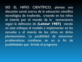 SID EL NIÑO CIENTÍFICO, plantea una discusión social acerca de la educación científica tecnológica de trasfondo,  creando en los niños el interés por el mundo de la  tecnociencia según la definición de ( Latour 1987)  viendo en este enfoque el modelo a implementar en las escuelas y el interés de los niños en dicho planteamiento. La posibilidad de solucionar problemáticas cotidianas en un si fin de posibilidades que  brinda el programa . 