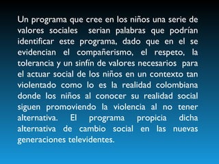 Un programa que cree en los niños una serie de valores sociales  serian palabras que podrían identificar este programa, dado que en el se evidencian el compañerismo, el respeto, la tolerancia y un sinfín de valores necesarios  para el actuar social de los niños en un contexto tan violentado como lo es la realidad colombiana donde los niños al conocer su realidad social siguen promoviendo la violencia al no tener alternativa. El programa propicia dicha alternativa de cambio social en las nuevas generaciones televidentes. 