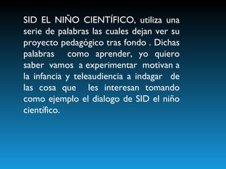 SID EL NIÑO CIENTÍFICO, utiliza una serie de palabras las cuales dejan ver su proyecto pedagógico tras fondo . Dichas palabras  como aprender, yo quiero saber  vamos  a experimentar  motivan a la infancia y teleaudiencia a indagar  de las cosa que  les interesan tomando como ejemplo el dialogo de SID el niño científico.  