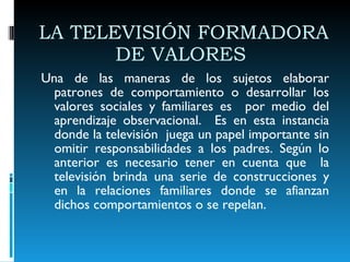 LA TELEVISIÓN FORMADORA DE VALORES  Una de las maneras de los sujetos elaborar patrones de comportamiento o desarrollar los valores sociales y familiares es  por medio del aprendizaje observacional.  Es en esta instancia donde la televisión  juega un papel importante sin omitir responsabilidades a los padres. Según lo anterior es necesario tener en cuenta que  la televisión brinda una serie de construcciones y en la relaciones familiares donde se afianzan dichos comportamientos o se repelan.  