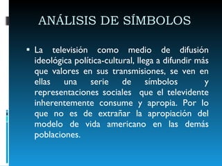 ANÁLISIS DE SÍMBOLOS  La televisión como medio de difusión ideológica política-cultural, llega a difundir más que valores en sus transmisiones, se ven en ellas una serie de símbolos  y representaciones sociales  que el televidente inherentemente consume y apropia. Por lo que no es de extrañar la apropiación del modelo de vida americano en las demás poblaciones. 