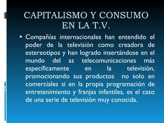 CAPITALISMO Y CONSUMO EN LA T.V. Compañías internacionales han entendido el poder de la televisión como creadora de estereotipos y han logrado insertándose en el mundo del as telecomunicaciones más específicamente en la televisión, promocionando sus productos  no solo en comerciales si en la propia programación de entretenimiento y franjas infantiles, es el caso de una serie de televisión muy conocida. 