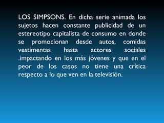 LOS SIMPSONS. En dicha serie animada los sujetos hacen constante publicidad de un estereotipo capitalista de consumo en donde se promocionan desde autos, comidas vestimentas hasta actores sociales .impactando en los más jóvenes y que en el peor de los casos no tiene una crítica respecto a lo que ven en la televisión. 