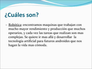 ¿Cuáles son? -  Robótica : encontramos maquinas que trabajan con mucho mayor rendimiento y producción que muchos operarios, y cada vez las tareas que realizan son mas complejas. Se quiere ir mas allá y desarrollar  la tecnología artificial para futuros androides que nos hagan la vida mas cómoda.  
