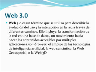 Web 3.0 Web 3.0  es un término que se utiliza para describir la evolución del uso y la interacción en la red a través de diferentes caminos. Ello incluye, la transformación de la red en una base de datos, un movimiento hacia hacer los contenidos accesibles por múltiples aplicaciones  non-browser , el empuje de las tecnologías de inteligencia artificial, la web semántica, la Web Geoespacial, o la Web 3D  