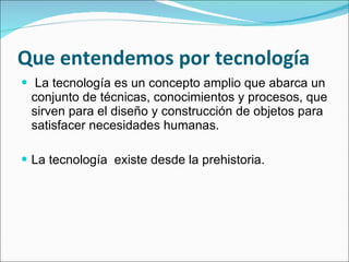 Que entendemos por tecnología La tecnología es un concepto amplio que abarca un conjunto de técnicas, conocimientos y procesos, que sirven para el diseño y construcción de objetos para satisfacer necesidades humanas.  La tecnología  existe desde la prehistoria. 