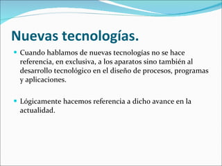 Nuevas tecnologías. Cuando hablamos de nuevas tecnologías no se hace referencia, en exclusiva, a los aparatos sino también al desarrollo tecnológico en el diseño de procesos, programas y aplicaciones. Lógicamente hacemos referencia a dicho avance en la actualidad. 