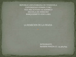 REPUBLICA BOLIVARIANA DE VENEZUELA
UNIVERSIDAD FERMIN TORO
VICE-RECTOTADO ACADEMICO
ESCUELA DE DERECHO
BARQUISIMETO-EDO-LARA
LA REMICION DE LA DEUDA
INTEGRANTE:
MAIRIM PINEDA CI : 25.469.693
 