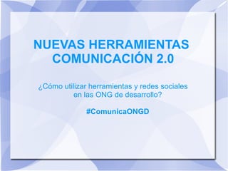 NUEVAS HERRAMIENTAS
COMUNICACIÓN 2.0
¿Cómo utilizar herramientas y redes sociales
en las ONG de desarrollo?
#ComunicaONGD
 
