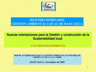 Nuevas orientaciones para la Gestión y construcción de la Sustentabilidad local  IVÁN MOSCOSO RODRÍGUEZ RED DE AUTORIDADES PARA LA GESTIÓN AMBIENTAL EN CIUDADES DE AMÉRICA LATINA Y EL CARIBE   RANCAGUA, Noviembre de 2007 SEGUNDO SEMINARIO  GESTION AMBIENTAL LOCAL DE RANCAGUA 