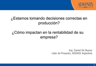 1
¿Estamos tomando decisiones correctas en
producción?
¿Cómo impactan en la rentabilidad de su
empresa?
Ing. Daniel De Buono
Lider de Proyecto, ADONIX Argentina
 