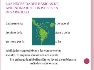 LAS NECESIDADES BÁSICAS DE APRENDIZAJE Y LOS PAÍSES EN DESARROLLO Latinoamérica  deja de lado el  dominio de la  lectura y de la  escritura por lo  tanto las  habilidades cognoscitivas y las competencias  sociales  ni siquiera son tomadas en cuenta. Sin embargo la globalización los levará a cambien sus métodos tradicionales.  