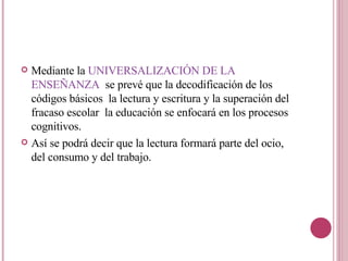 Mediante la  UNIVERSALIZACIÓN DE LA ENSEÑANZA  se prevé que la decodificación de los códigos básicos  la lectura y escritura y la superación del fracaso escolar  la educación se enfocará en los procesos cognitivos. Así se podrá decir que la lectura formará parte del ocio, del consumo y del trabajo.  