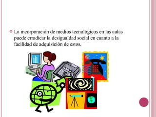 La incorporación de medios tecnológicos en las aulas puede erradicar la desigualdad social en cuanto a la facilidad de adquisición de estos. 