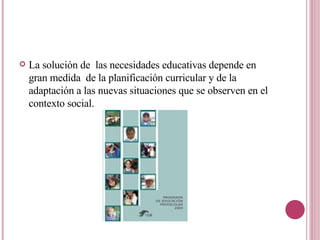 La solución de  las necesidades educativas depende en gran medida  de la planificación curricular y de la adaptación a las nuevas situaciones que se observen en el contexto social. 