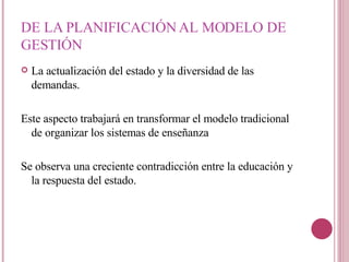 DE LA PLANIFICACIÓN AL MODELO DE GESTIÓN  La actualización del estado y la diversidad de las demandas. Este aspecto trabajará en transformar el modelo tradicional de organizar los sistemas de enseñanza  Se observa una creciente contradicción entre la educación y la respuesta del estado. 
