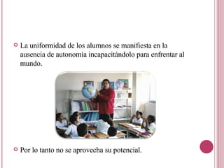 La uniformidad de los alumnos se manifiesta en la ausencia de autonomía incapacitándolo para enfrentar al mundo. Por lo tanto no se aprovecha su potencial. 