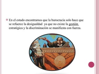 En el estado encontramos que la burocracia solo hace que se refuerce la desigualdad  ya que no existe la  gestión  estratégica y la discriminación se manifiesta con fuerza. 