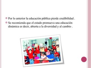 Por lo anterior la educación pública pierde credibilidad . Se recomienda que el estado promueva una educación dinámica es decir, abierta a la diversidad y al cambio . 