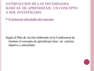 SATISFACCIÓN DE LAS NECESIDADES BÁSICAS  DE APRENDIZAJE: UN CONCEPTO A SER  INVESTIGADO. El potencial articulador del concepto  Según el Plan de Acción elaborado en la Conferencia de Jomtien el concepto de aprendizaje tiene  un  carácter objetivo y articulador.  