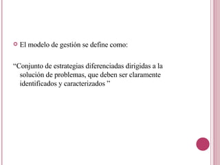 El modelo de gestión se define como: “ Conjunto de estrategias diferenciadas dirigidas a la solución de problemas, que deben ser claramente identificados y caracterizados ” 