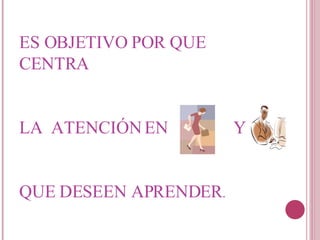 ES OBJETIVO POR QUE CENTRA  LA  ATENCIÓN EN  Y   QUE DESEEN APRENDER .  