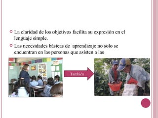 La claridad de los objetivos facilita su expresión en el lenguaje simple. Las necesidades básicas de  aprendizaje no solo se encuentran en las personas que asisten a las  También  