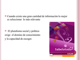 Cuando existe una gran cantidad de información lo mejor es seleccionar  lo más relevante El pluralismo social y político exige  el domino de conocimiento  y la capacidad de escoger.  