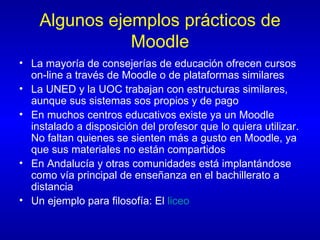 Algunos ejemplos prácticos de Moodle La mayoría de consejerías de educación ofrecen cursos on-line a través de Moodle o de plataformas similares La UNED y la UOC trabajan con estructuras similares, aunque sus sistemas sos propios y de pago En muchos centros educativos existe ya un Moodle instalado a disposición del profesor que lo quiera utilizar. No faltan quienes se sienten más a gusto en Moodle, ya que sus materiales no están compartidos En Andalucía y otras comunidades está implantándose como vía principal de enseñanza en el bachillerato a distancia Un ejemplo para filosofía: El  liceo 