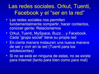 Las redes sociales. Orkut, Tuenti, Facebook y el “ser en la red” Las redes sociales nos permiten fundamentalmente compartir, hacer contactos, conocer gente: Relacionarnos Orkut, Tuenti, MySpace, Buzz… y Facebook. Cada “grupo social” tiene su propia red En cierta manera instauran una nueva manera de ser y vivir en la red (Tuenti para los adolescentes) Si no se está en ninguna de estas, no se existe para Internet (tanto para bien como para mal) 