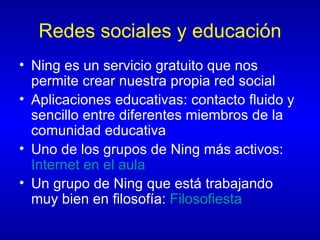 Redes sociales y educación Ning es un servicio gratuito que nos permite crear nuestra propia red social Aplicaciones educativas: contacto fluido y sencillo entre diferentes miembros de la comunidad educativa Uno de los grupos de Ning más activos:  Internet en el aula Un grupo de Ning que está trabajando muy bien en filosofía:  Filosofiesta   