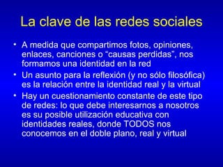 La clave de las redes sociales A medida que compartimos fotos, opiniones, enlaces, canciones o “causas perdidas”, nos formamos una identidad en la red Un asunto para la reflexión (y no sólo filosófica) es la relación entre la identidad real y la virtual Hay un cuestionamiento constante de este tipo de redes: lo que debe interesarnos a nosotros es su posible utilización educativa con identidades reales, donde TODOS nos conocemos en el doble plano, real y virtual 