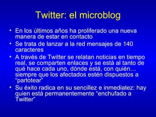 Twitter: el microblog En los últimos años ha proliferado una nueva manera de estar en contacto Se trata de lanzar a la red mensajes de 140 caracteres A través de Twitter se relatan noticias en tiempo real, se comparten enlaces y se está al tanto de qué hace cada uno, dónde está, con quién… siempre que los afectados estén dispuestos a “parlotear” Su éxito radica en su sencillez e inmediatez: hay quien está permanentemente “enchufado a Twitter” 