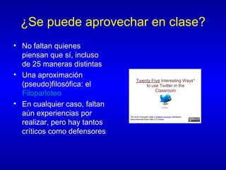 ¿Se puede aprovechar en clase? No faltan quienes piensan que sí, incluso de 25 maneras distintas Una aproximación (pseudo)filosófica: el  Filoparloteo En cualquier caso, faltan aún experiencias por realizar, pero hay tantos críticos como defensores 